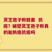 灵芝孢子粉胶囊  抗癌？破壁灵芝孢子粉真的能防癌抗癌吗