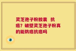 灵芝孢子粉胶囊  抗癌？破壁灵芝孢子粉真的能防癌抗癌吗