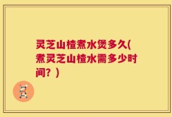 灵芝山楂煮水煲多久(煮灵芝山楂水需多少时间？)