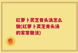 红萝卜灵芝骨头汤怎么做(红萝卜灵芝骨头汤的家常做法)