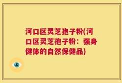 河口区灵芝孢子粉(河口区灵芝孢子粉：强身健体的自然保健品)