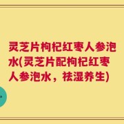 灵芝片枸杞红枣人参泡水(灵芝片配枸杞红枣人参泡水，祛湿养生)