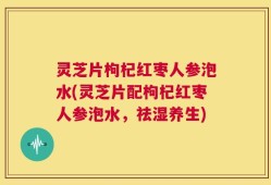 灵芝片枸杞红枣人参泡水(灵芝片配枸杞红枣人参泡水，祛湿养生)