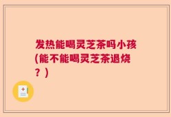 发热能喝灵芝茶吗小孩(能不能喝灵芝茶退烧？)