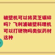 破壁机可以将灵芝碾碎吗？飞利浦破壁料理机可以打硬物吗类似药材这种