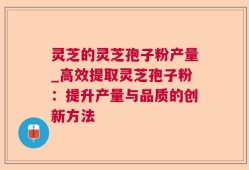 灵芝的灵芝孢子粉产量_高效提取灵芝孢子粉：提升产量与品质的创新方法