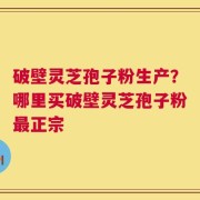 破壁灵芝孢子粉生产？哪里买破壁灵芝孢子粉最正宗