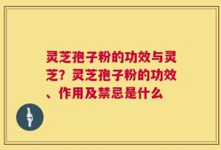 灵芝孢子粉的功效与灵芝？灵芝孢子粉的功效、作用及禁忌是什么