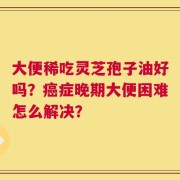大便稀吃灵芝孢子油好吗？癌症晚期大便困难怎么解决？