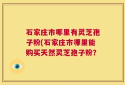 石家庄市哪里有灵芝孢子粉(石家庄市哪里能购买天然灵芝孢子粉？