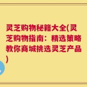 灵芝购物秘籍大全(灵芝购物指南：精选策略教你商城挑选灵芝产品)