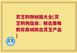 灵芝购物秘籍大全(灵芝购物指南：精选策略教你商城挑选灵芝产品)