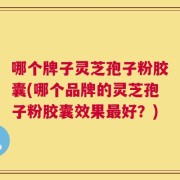 哪个牌子灵芝孢子粉胶囊(哪个品牌的灵芝孢子粉胶囊效果最好？)