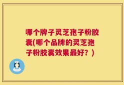 哪个牌子灵芝孢子粉胶囊(哪个品牌的灵芝孢子粉胶囊效果最好？)