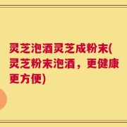 灵芝泡酒灵芝成粉末(灵芝粉末泡酒，更健康更方便)