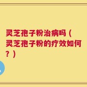 灵芝孢子粉治病吗 (灵芝孢子粉的疗效如何？)