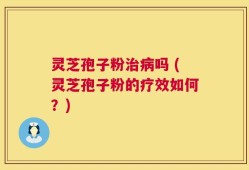 灵芝孢子粉治病吗 (灵芝孢子粉的疗效如何？)