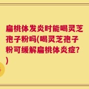 扁桃体发炎时能喝灵芝孢子粉吗(喝灵芝孢子粉可缓解扁桃体炎症？)