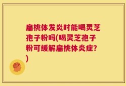 扁桃体发炎时能喝灵芝孢子粉吗(喝灵芝孢子粉可缓解扁桃体炎症？)