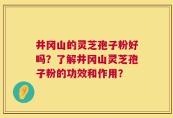 井冈山的灵芝孢子粉好吗？了解井冈山灵芝孢子粉的功效和作用？