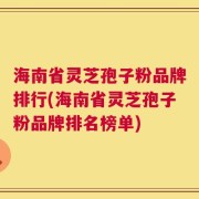 海南省灵芝孢子粉品牌排行(海南省灵芝孢子粉品牌排名榜单)