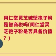 同仁堂灵芝破壁孢子粉是智商税吗(同仁堂灵芝孢子粉是否具备价值？)