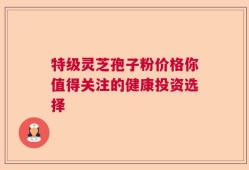 特级灵芝孢子粉价格你值得关注的健康投资选择