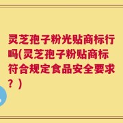 灵芝孢子粉光贴商标行吗(灵芝孢子粉贴商标符合规定食品安全要求？)