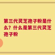 第三代灵芝孢子粉是什么？什么是第三代灵芝孢子粉