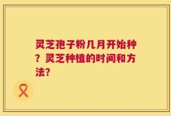 灵芝孢子粉几月开始种？灵芝种植的时间和方法？