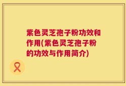 紫色灵芝孢子粉功效和作用(紫色灵芝孢子粉的功效与作用简介)