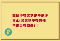 粪便中有灵芝孢子是坏事么(灵芝孢子在粪便中是否有益处？)