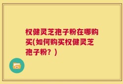 权健灵芝孢子粉在哪购买(如何购买权健灵芝孢子粉？)