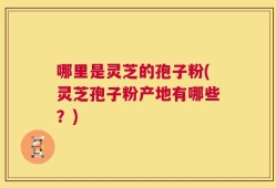 哪里是灵芝的孢子粉(灵芝孢子粉产地有哪些？)