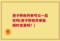 孢子粉和丹参可以一起吃吗(孢子粉和丹参能同时食用吗？)
