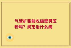 气管扩张能吃破壁灵芝粉吗？灵芝治什么病