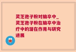 灵芝孢子粉对脑卒中_灵芝孢子粉在脑卒中治疗中的潜在作用与研究进展