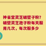 神雀堂灵芝破壁子粉？破壁灵芝孢子粉每天服用几次，每次服多少