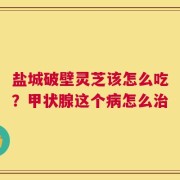 盐城破壁灵芝该怎么吃？甲状腺这个病怎么治