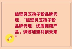 破壁灵芝孢子粉品牌代理_“破壁灵芝孢子粉品牌代理：优质健康产品，诚邀加盟共创未来”