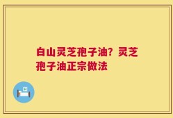 白山灵芝孢子油？灵芝孢子油正宗做法