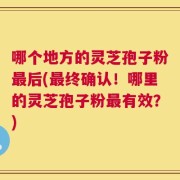 哪个地方的灵芝孢子粉最后(最终确认！哪里的灵芝孢子粉最有效？)