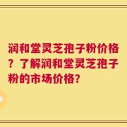 润和堂灵芝孢子粉价格？了解润和堂灵芝孢子粉的市场价格？