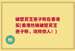 破壁灵芝孢子粉在香港买(香港热销破壁灵芝孢子粉，功效惊人！)