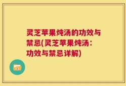 灵芝苹果炖汤的功效与禁忌(灵芝苹果炖汤：功效与禁忌详解)