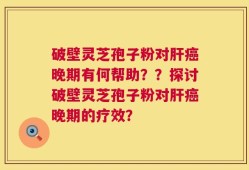 破壁灵芝孢子粉对肝癌晚期有何帮助？？探讨破壁灵芝孢子粉对肝癌晚期的疗效？