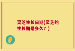 灵芝生长日期(灵芝的生长期是多久？)