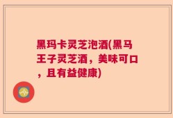 黑玛卡灵芝泡酒(黑马王子灵芝酒，美味可口，且有益健康)