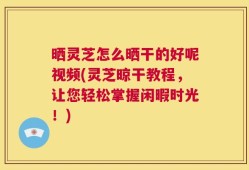 晒灵芝怎么晒干的好呢视频(灵芝晾干教程，让您轻松掌握闲暇时光！)