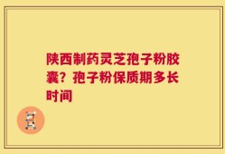 陕西制药灵芝孢子粉胶囊？孢子粉保质期多长时间